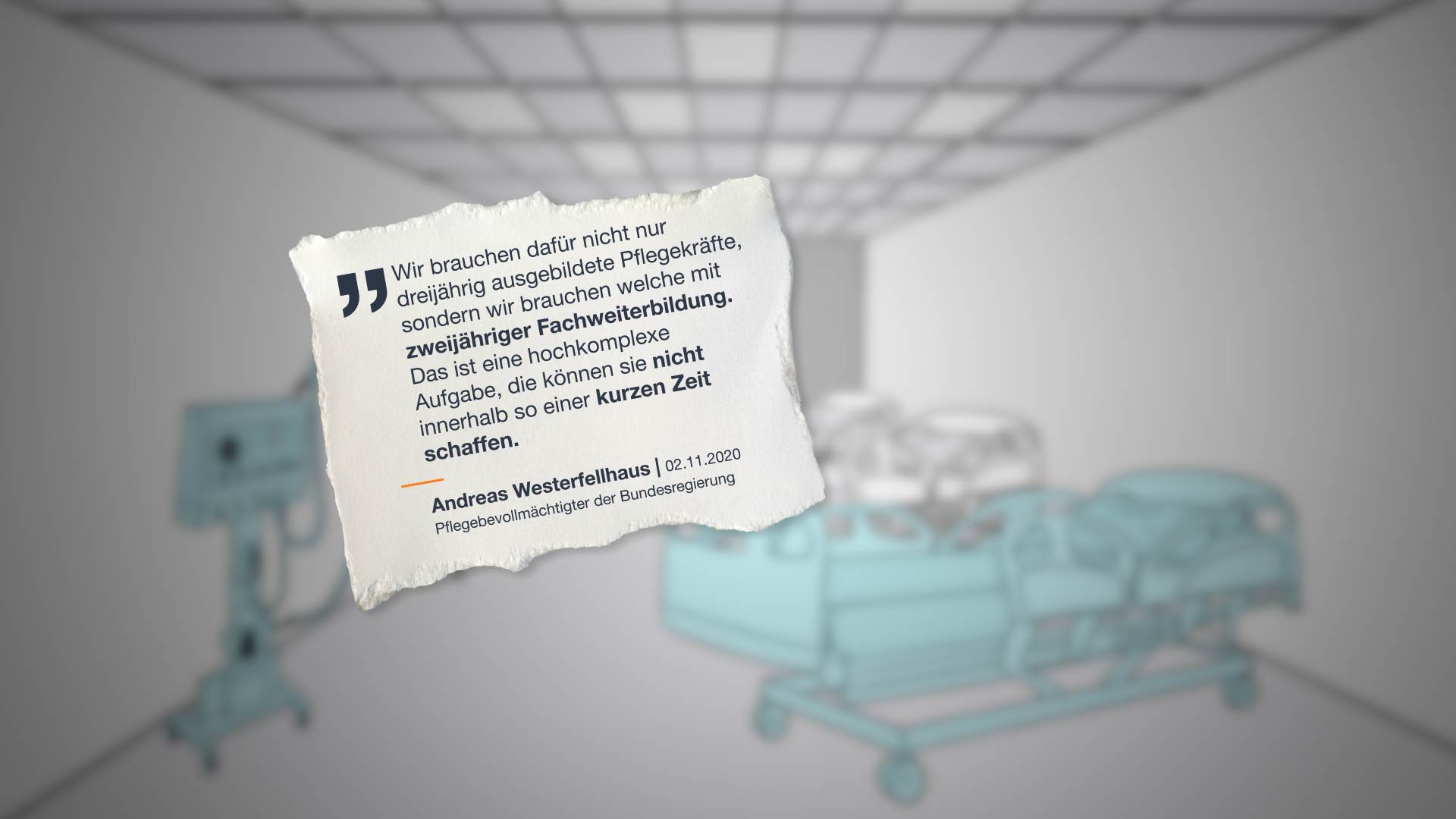 „Wir brauchen dafür nicht nur dreijährig ausgebildete Pflegekräfte, sondern wir brauchen welche mit zweijähriger Fachweiterbildung. Das ist eine hochkomplexe Aufgabe, die können sie nicht innerhalb so einer kurzen Zeit schaffen.“ Andreas Westerfellhaus, Pflegebevollmächtigter der Bundesregierung am 02.11.2020