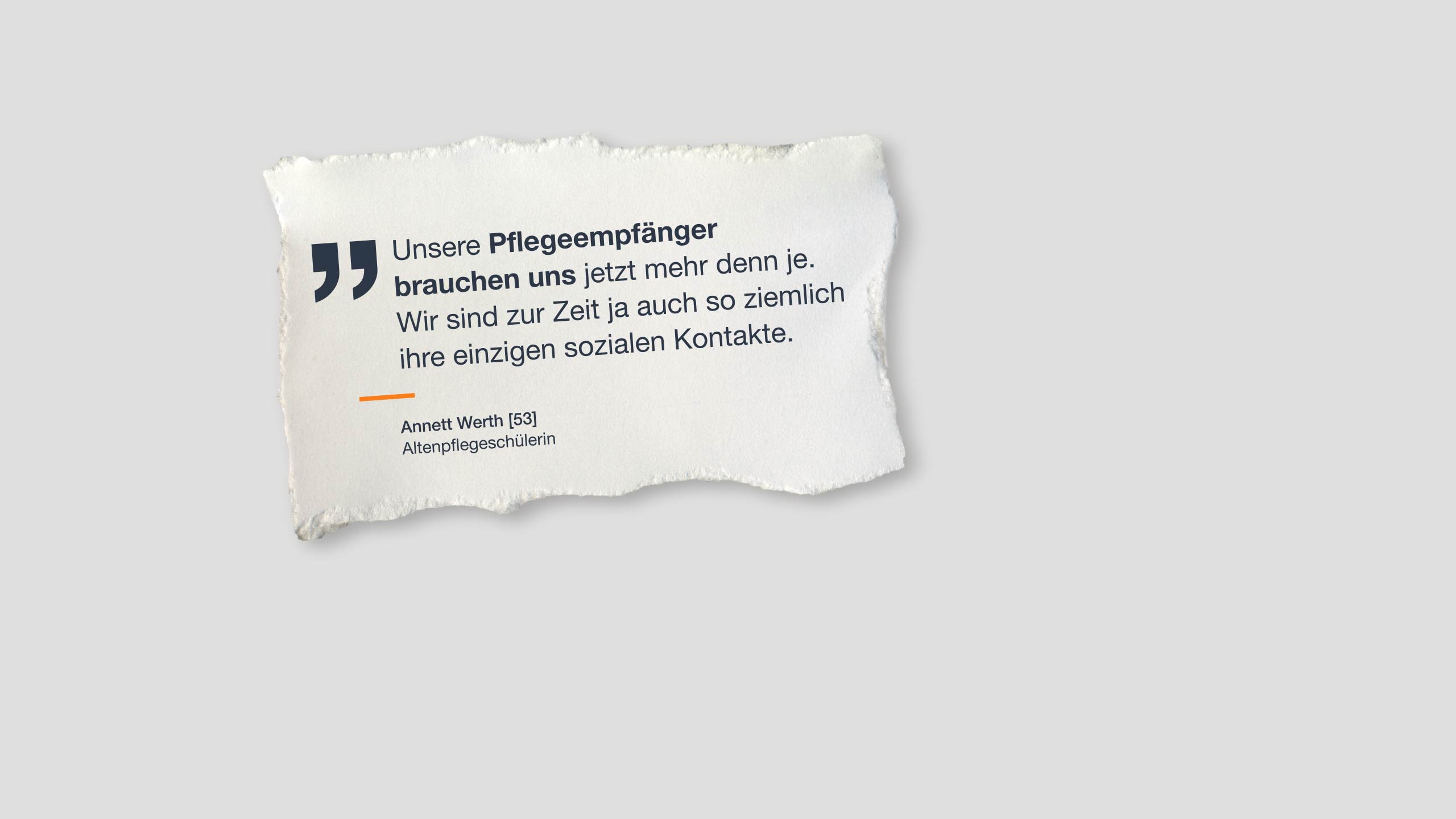 Zitat: „Unsere Pflegeempfänger brauchen uns jetzt mehr denn je. Wir sind zur Zeit ja auch so ziemlich ihre einzigen sozialen Kontakte.“ Annett Werth [53], Altenpflegeschülerin