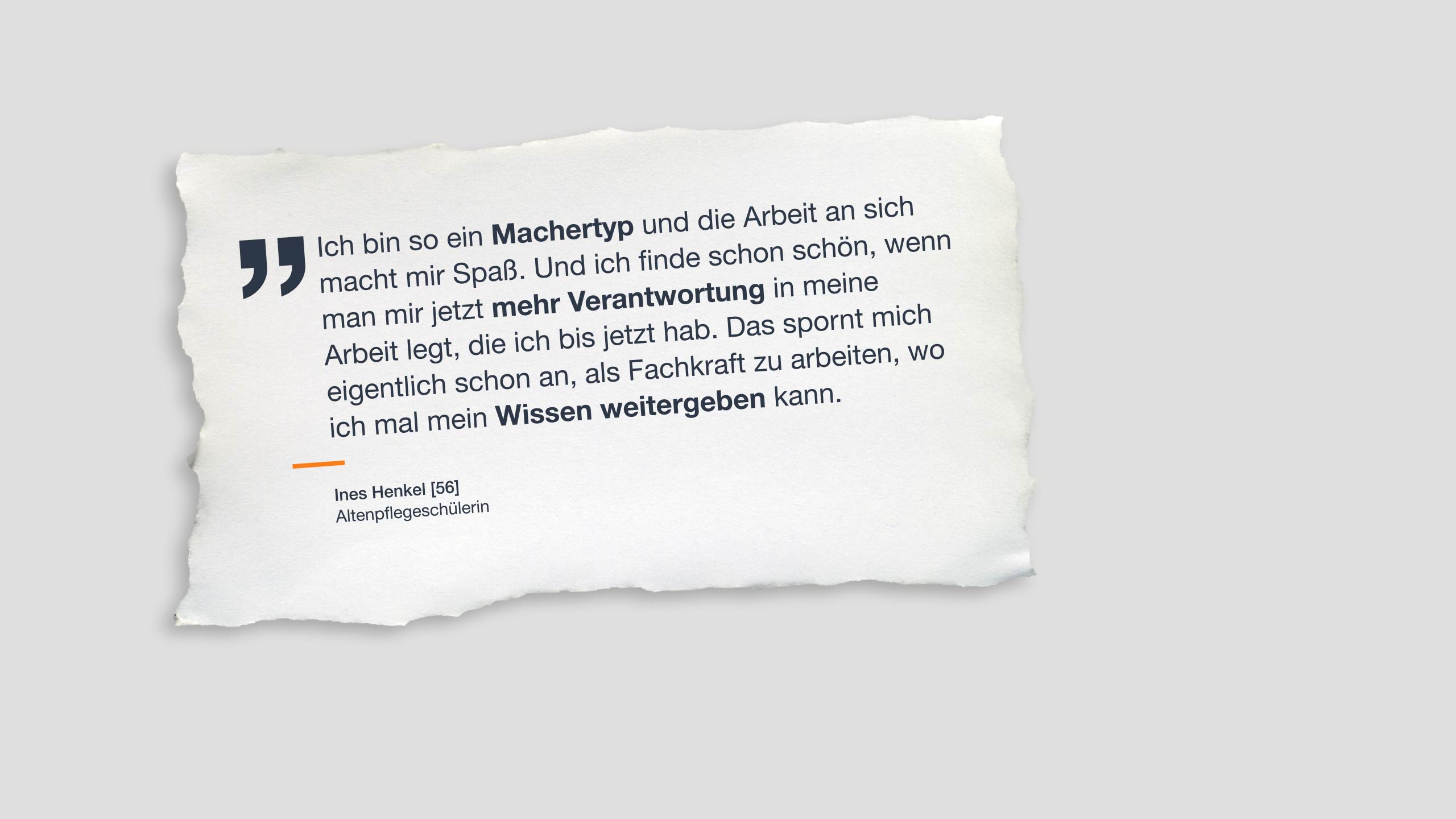 Zitat: „Ich bin so ein Machertyp und die Arbeit an sich macht mir Spaß. Und ich finde schon schön, wenn man mir jetzt mehr Verantwortung in meine Arbeit legt, die ich bis jetzt hab. Das spornt mich eigentlich schon an, als Fachkraft zu arbeiten, wo ich mal mein Wissen weitergeben kann.” Insert: Ines Henkel, bisher Altenpflegehelferin, 56 Jahre
