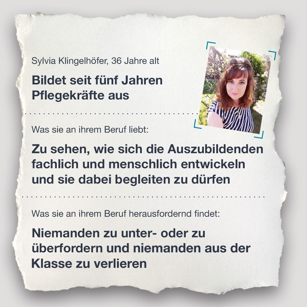 Steckbrief Sylvia Klingelhöfer, 36 Jahre alt Bildet seit fünf Jahren Pflegekräfte aus  Was sie an ihrem Beruf liebt: Zu sehen, wie sich die Auszubildenden fachlich und menschlich entwickeln und sie dabei begleiten zu dürfen  Was sie an ihrem Beruf herausfordernd findet: Niemanden zu unter- oder zu überfordern und keinen ihrer Schülerinnen und Schüler zu verlieren