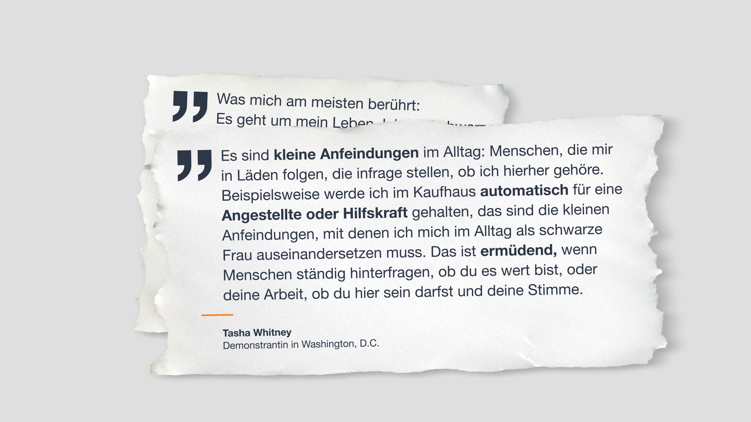 Zitat auf Papier: “Es sind kleine Anfeindungen im Alltag: Menschen, die mir in Läden folgen, die infrage stellen, ob ich hierhergehöre. Beispielsweise werde ich im Kaufhaus automatisch für eine Angestellte oder Hilfskraft gehalten, das sind die kleinen Anfeindungen, mit denen ich mich im Alltag als schwarze Frau auseinandersetzen muss. Das ist ermüdend, wenn Menschen ständig hinterfragen, ob du es wert bist, oder deine Arbeit, ob du hier sein darfst und deine Stimme.”    Tasha Whitney   Demonstrantin in Washington, D.C. 