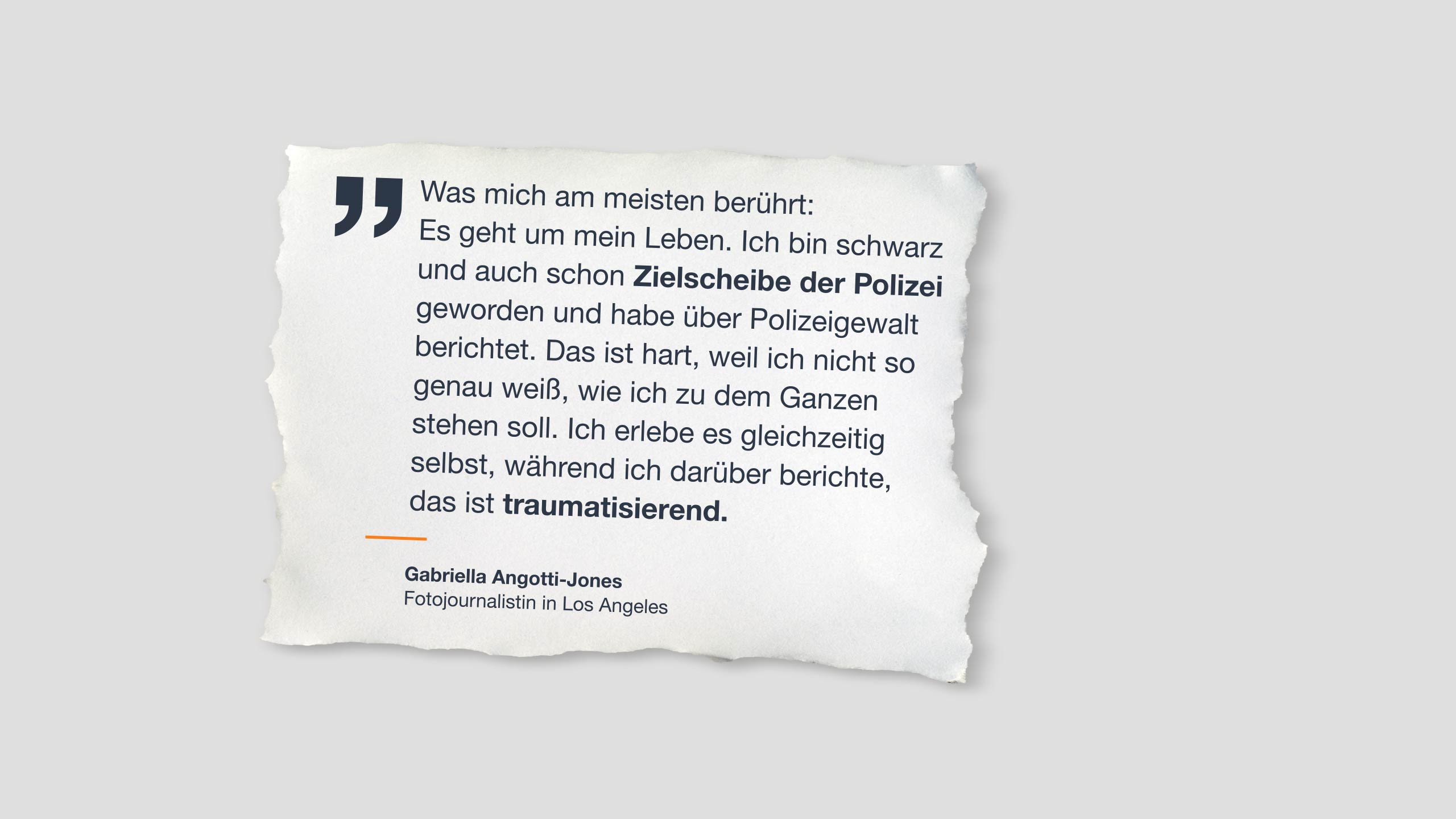 Zitat auf Papier: “Was mich am meisten berührt: Es geht um mein Leben. Ich bin schwarz und auch schon Zielscheibe der Polizei geworden und habe über Polizeigewalt berichtet. Das ist hart, weil ich nicht so genau weiß, wie ich zu dem Ganzen stehen soll. Ich erlebe es gleichzeitig selbst, während ich darüber berichte, das ist traumatisierend.”  Gabriella Angotti-Jones   Fotojournalistin in Los Angeles 